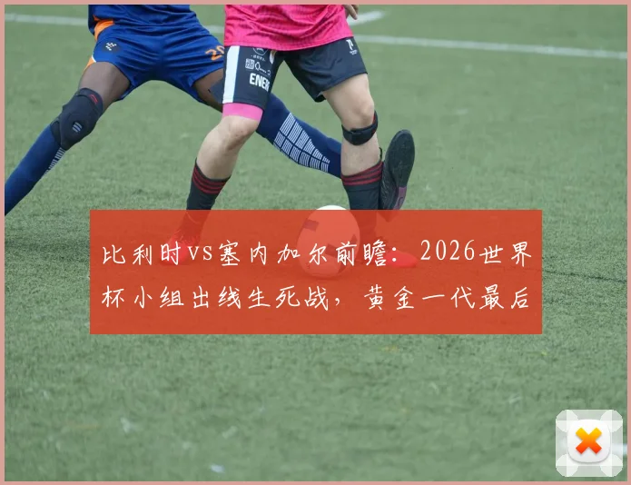 比利时vs塞内加尔前瞻:2026世界杯小组出线生死战,黄金一代最后机会?