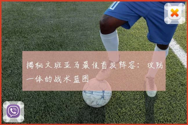 揭秘文班亚马最佳首发阵容:攻防一体的战术蓝图