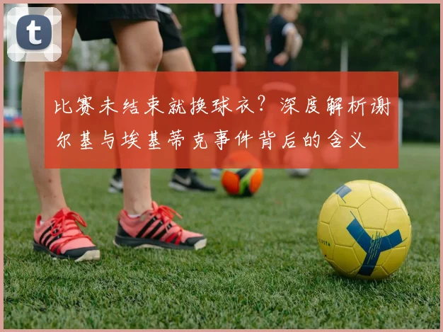 比赛未结束就换球衣?深度解析谢尔基与埃基蒂克事件背后的含义