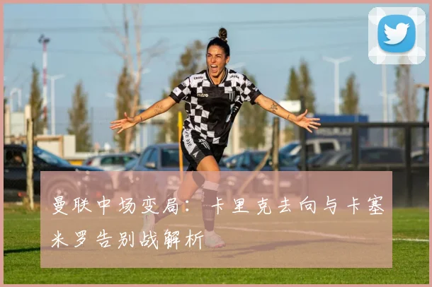 曼联中场变局:卡里克去向与卡塞米罗告别战解析