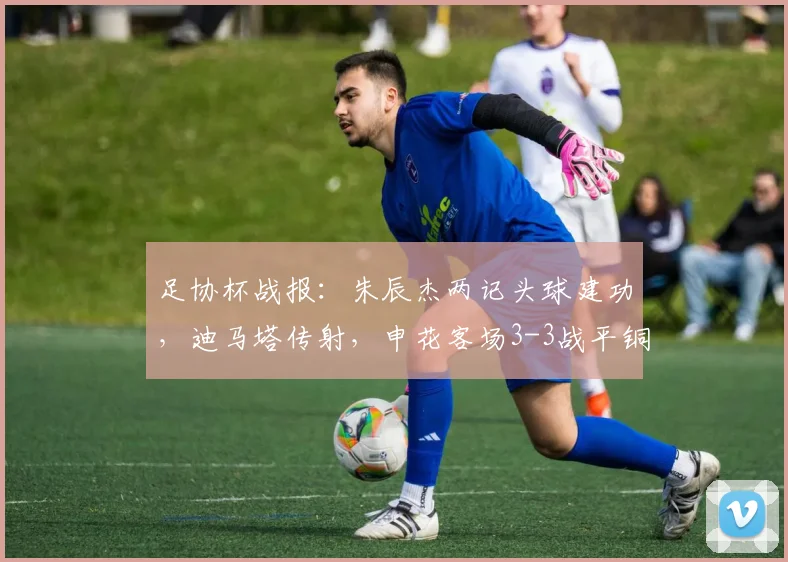 足协杯战报:朱辰杰两记头球建功,迪马塔传射,申花客场3-3战平铜梁龙