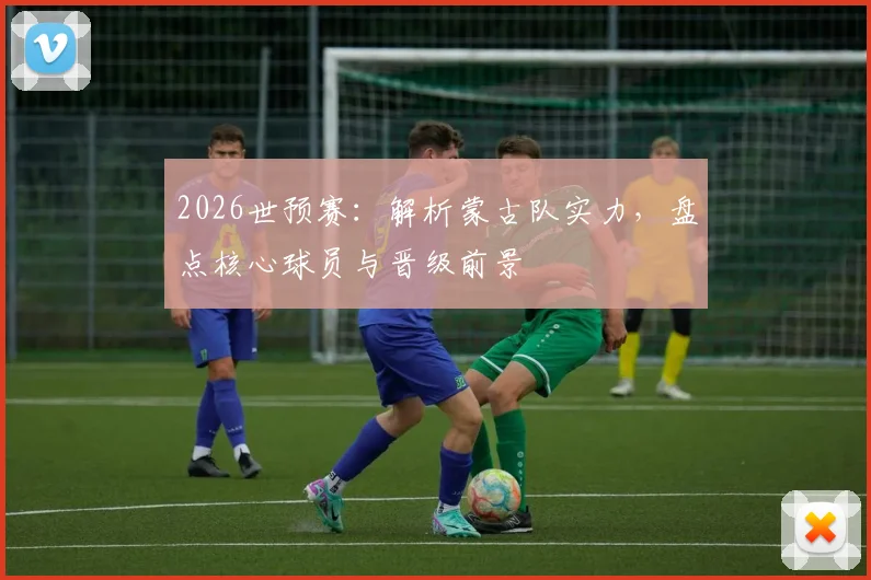 2026世预赛:解析蒙古队实力,盘点核心球员与晋级前景