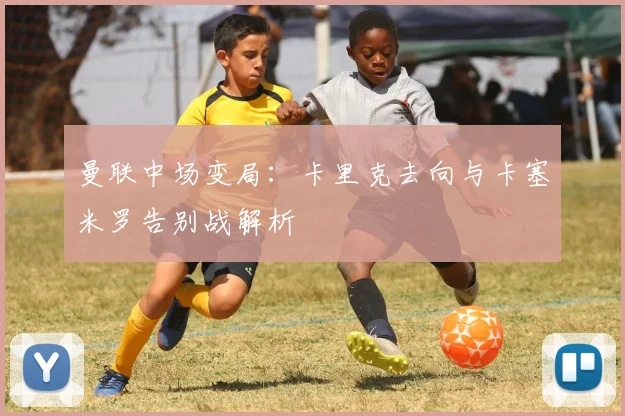 曼联中场变局：卡里克去向与卡塞米罗告别战解析