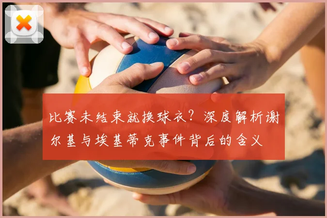 比赛未结束就换球衣?深度解析谢尔基与埃基蒂克事件背后的含义