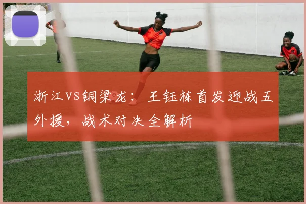 浙江vs铜梁龙：王钰栋首发迎战五外援，战术对决全解析
