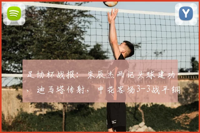 足协杯战报：朱辰杰两记头球建功，迪马塔传射，申花客场3-3战平铜梁龙